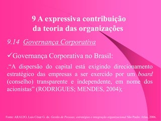 Fonte: ARAUJO, Luis César G. de. Gestão de Pessoas; estratégias e integração organizacional São Paulo: Atlas, 2006.
9 A expressiva contribuição
da teoria das organizações
9.14 Governança Corporativa
Governança Corporativa no Brasil:
.“A dispersão do capital está exigindo direcionamento
estratégico das empresas a ser exercido por um board
(conselho) transparente e independente, em nome dos
acionistas” (RODRIGUES; MENDES, 2004);
 