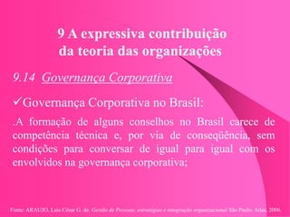 Fonte: ARAUJO, Luis César G. de. Gestão de Pessoas; estratégias e integração organizacional São Paulo: Atlas, 2006.
9 A expressiva contribuição
da teoria das organizações
9.14 Governança Corporativa
Governança Corporativa no Brasil:
.A formação de alguns conselhos no Brasil carece de
competência técnica e, por via de conseqüência, sem
condições para conversar de igual para igual com os
envolvidos na governança corporativa;
 