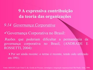 Fonte: ARAUJO, Luis César G. de. Gestão de Pessoas; estratégias e integração organizacional São Paulo: Atlas, 2006.
9 A expressiva contribuição
da teoria das organizações
9.14 Governança Corporativa
Governança Corporativa no Brasil:
.Razões que poderiam dificultar a permanência da
governança corporativa no Brasil, (ANDRADE E
ROSSETTI, 2004):
Por ser ainda recente: o termo é recente, tendo sido utilizado
em 1991;
 