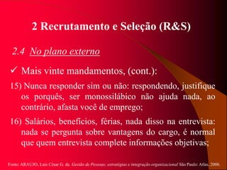 Fonte: ARAUJO, Luis César G. de. Gestão de Pessoas; estratégias e integração organizacional São Paulo: Atlas, 2006.
2 Recrutamento e Seleção (R&S)
2.4 No plano externo
 Mais vinte mandamentos, (cont.):
15) Nunca responder sim ou não: respondendo, justifique
os porquês, ser monossilábico não ajuda nada, ao
contrário, afasta você de emprego;
16) Salários, benefícios, férias, nada disso na entrevista:
nada se pergunta sobre vantagens do cargo, é normal
que quem entrevista complete informações objetivas;
 
