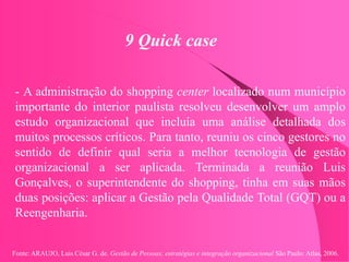 Fonte: ARAUJO, Luis César G. de. Gestão de Pessoas; estratégias e integração organizacional São Paulo: Atlas, 2006.
9 Quick case
- A administração do shopping center localizado num município
importante do interior paulista resolveu desenvolver um amplo
estudo organizacional que incluía uma análise detalhada dos
muitos processos críticos. Para tanto, reuniu os cinco gestores no
sentido de definir qual seria a melhor tecnologia de gestão
organizacional a ser aplicada. Terminada a reunião Luis
Gonçalves, o superintendente do shopping, tinha em suas mãos
duas posições: aplicar a Gestão pela Qualidade Total (GQT) ou a
Reengenharia.
 