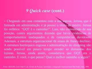 Fonte: ARAUJO, Luis César G. de. Gestão de Pessoas; estratégias e integração organizacional São Paulo: Atlas, 2006.
9 Quick case (cont.)
- Chegando em casa comentou com a sua esposa, Jerusa, que é
formada em administração e já possui o título de mestre. Jerusa
foi enfática: “GQT é o caminho!”. Luis, não convencido de sua
posição, contra argumentou dizendo que havia evidencias de
comportamentos inadequados e de competências duvidosas.
Ademais, a estrutura organizacional dá sinais de franco declínio.
A estrutura hierárquica engessa a administração do shopping não
sendo possível em pouco tempo atender as demandas dos
lojistas. Jerusa, ainda assim, considerava que GQT era o
caminho. E você, o que pensa? Qual o melhor caminho a seguir?
 