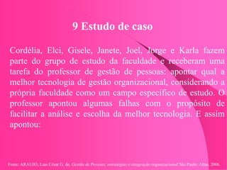 Fonte: ARAUJO, Luis César G. de. Gestão de Pessoas; estratégias e integração organizacional São Paulo: Atlas, 2006.
9 Estudo de caso
Cordélia, Elci, Gisele, Janete, Joel, Jorge e Karla fazem
parte do grupo de estudo da faculdade e receberam uma
tarefa do professor de gestão de pessoas: apontar qual a
melhor tecnologia de gestão organizacional, considerando a
própria faculdade como um campo específico de estudo. O
professor apontou algumas falhas com o propósito de
facilitar a análise e escolha da melhor tecnologia. E assim
apontou:
 