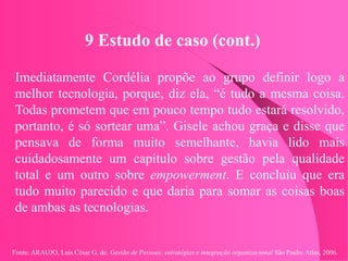 Fonte: ARAUJO, Luis César G. de. Gestão de Pessoas; estratégias e integração organizacional São Paulo: Atlas, 2006.
9 Estudo de caso (cont.)
Imediatamente Cordélia propõe ao grupo definir logo a
melhor tecnologia, porque, diz ela, “é tudo a mesma coisa.
Todas prometem que em pouco tempo tudo estará resolvido,
portanto, é só sortear uma”. Gisele achou graça e disse que
pensava de forma muito semelhante, havia lido mais
cuidadosamente um capítulo sobre gestão pela qualidade
total e um outro sobre empowerment. E concluiu que era
tudo muito parecido e que daria para somar as coisas boas
de ambas as tecnologias.
 