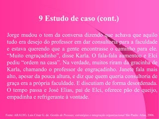 Fonte: ARAUJO, Luis César G. de. Gestão de Pessoas; estratégias e integração organizacional São Paulo: Atlas, 2006.
9 Estudo de caso (cont.)
Jorge mudou o tom da conversa dizendo que achava que aquilo
tudo era desejo do professor em dar consultoria para a faculdade
e estava querendo que a gente encontrasse o caminho para ele.
“Muito engraçadinho”, disse Karla. O fala-fala aumentou e Elci
pediu “ordem na casa”. Na verdade, muitos riram da gracinha de
Karla, chamando o professor de engraçadinho. Janete fala mais
alto, apesar da pouca altura, e diz que quem queria consultoria de
graça era a própria faculdade. E discutiam de forma desordenada.
O tempo passa e José Elias, pai de Elci, oferece pão de queijo,
empadinha e refrigerante à vontade.
 