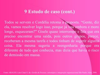 Fonte: ARAUJO, Luis César G. de. Gestão de Pessoas; estratégias e integração organizacional São Paulo: Atlas, 2006.
9 Estudo de caso (cont.)
Todos se servem e Cordélia retoma a proposta. “Gente, diz
ela, vamos resolver logo isso, porque já vou embora e moro
longe, esqueceram?” Gisele quase interrompe e fala que era
preciso encontrar uma saída, pois outros grupos, parece,
receberam a mesma tarefa e todos tinham de sugerir alguma
coisa. Ela mesma sugeriu a reengenharia porque era
diferente de tudo que conhecia, mas dizia que havia o risco
de demissão em massa.
 