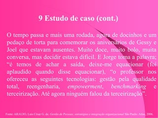 Fonte: ARAUJO, Luis César G. de. Gestão de Pessoas; estratégias e integração organizacional São Paulo: Atlas, 2006.
9 Estudo de caso (cont.)
O tempo passa e mais uma rodada, agora de docinhos e um
pedaço de torta para comemorar os aniversários de Gessy e
Joel que estavam ausentes. Muito doce, muito bolo, muita
conversa, mas decidir estava difícil. E Jorge toma a palavra;
“é temos de achar a saída, deixe-me equacionar (foi
aplaudido quando disse equacionar), “o professor nos
ofereceu as seguintes tecnologias: gestão pela qualidade
total, reengenharia, empowerment, benchmarking e
terceirização. Até agora ninguém falou da terceirização”.
 