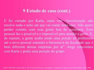 Fonte: ARAUJO, Luis César G. de. Gestão de Pessoas; estratégias e integração organizacional São Paulo: Atlas, 2006.
9 Estudo de caso (cont.)
E foi cortado por Karla, outra vez: “terceirização não
resolve nada e acho até que vai custar mais caro. Não quero
perder contato com essa gente boa da secretaria. Esse
pessoal faz o possível e o impossível para atender a gente. E,
de repente, a gente acaba tendo uma porção de problemas
até o novo pessoal entender a burocracia da faculdade que é
bem diferente dessas empresas por aí”. Jorge concordara
com Karla e pediu uma posição do grupo.
 
