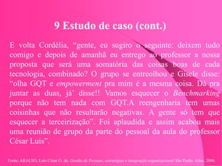 Fonte: ARAUJO, Luis César G. de. Gestão de Pessoas; estratégias e integração organizacional São Paulo: Atlas, 2006.
9 Estudo de caso (cont.)
E volta Cordélia, “gente, eu sugiro o seguinte: deixem tudo
comigo e depois de amanhã eu entrego ao professor a nossa
proposta que será uma somatória das coisas boas de cada
tecnologia, combinado? O grupo se entreolhou e Gisele disse:
“olha GQT e empowerment pra mim é a mesma coisa. Dá pra
juntar as duas, já’ disse!! Vamos esquecer o Benchmarking
porque não tem nada com GQT.A reengenharia tem umas
coisinhas que não resultarão negativas. A gente só tem que
esquecer a terceirização”. Foi aplaudida e assim acabou mais
uma reunião de grupo da parte do pessoal da aula do professor
César Luís”.
 
