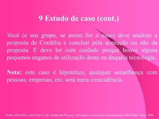 Fonte: ARAUJO, Luis César G. de. Gestão de Pessoas; estratégias e integração organizacional São Paulo: Atlas, 2006.
9 Estudo de caso (cont.)
Você (e seu grupo, se assim for o caso) deve analisar a
proposta de Cordélia e concluir pela aceitação ou não da
proposta. E deve ler com cuidado porque houve alguns
pequenos enganos de utilização desta ou daquela tecnologia.
Nota: este caso é hipotético, qualquer semelhança com
pessoas, empresas, etc. será mera coincidência.
 