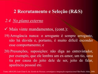 Fonte: ARAUJO, Luis César G. de. Gestão de Pessoas; estratégias e integração organizacional São Paulo: Atlas, 2006.
2 Recrutamento e Seleção (R&S)
2.4 No plano externo
 Mais vinte mandamentos, (cont.):
19) Arrogância nunca: o arrogante é sempre arrogante,
não há dúvida e, portanto, é muito difícil esconder
esse comportamento; e
20) Presunções, suposições: não diga ao entrevistador,
por exemplo, que ele lembra um ex-amor, um tio, uma
tia por causa do jeito dele de ser, jeito de falar,
aparência pessoal etc.
 