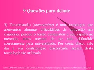 Fonte: ARAUJO, Luis César G. de. Gestão de Pessoas; estratégias e integração organizacional São Paulo: Atlas, 2006.
9 Questões para debate
3) Terceirização (outsourcing) é uma tecnologia que
apresentou algumas dificuldades de aplicação nas
empresas, porque o termo conquistou o seu espaço no
mercado, antes mesmo de ter sido difundido
corretamente pela universidade. Por conta disso, vale
dar a sua contribuição discorrendo acerca desta
tecnologia tão utilizada.
 