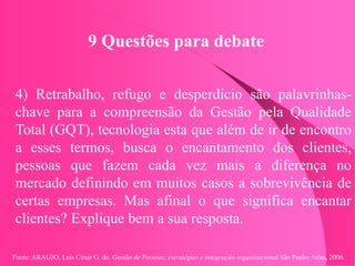 Fonte: ARAUJO, Luis César G. de. Gestão de Pessoas; estratégias e integração organizacional São Paulo: Atlas, 2006.
9 Questões para debate
4) Retrabalho, refugo e desperdício são palavrinhas-
chave para a compreensão da Gestão pela Qualidade
Total (GQT), tecnologia esta que além de ir de encontro
a esses termos, busca o encantamento dos clientes,
pessoas que fazem cada vez mais a diferença no
mercado definindo em muitos casos a sobrevivência de
certas empresas. Mas afinal o que significa encantar
clientes? Explique bem a sua resposta.
 