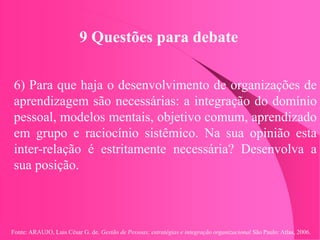Fonte: ARAUJO, Luis César G. de. Gestão de Pessoas; estratégias e integração organizacional São Paulo: Atlas, 2006.
9 Questões para debate
6) Para que haja o desenvolvimento de organizações de
aprendizagem são necessárias: a integração do domínio
pessoal, modelos mentais, objetivo comum, aprendizado
em grupo e raciocínio sistêmico. Na sua opinião esta
inter-relação é estritamente necessária? Desenvolva a
sua posição.
 