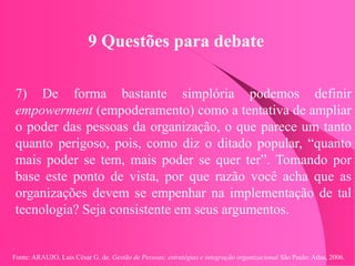 Fonte: ARAUJO, Luis César G. de. Gestão de Pessoas; estratégias e integração organizacional São Paulo: Atlas, 2006.
9 Questões para debate
7) De forma bastante simplória podemos definir
empowerment (empoderamento) como a tentativa de ampliar
o poder das pessoas da organização, o que parece um tanto
quanto perigoso, pois, como diz o ditado popular, “quanto
mais poder se tem, mais poder se quer ter”. Tomando por
base este ponto de vista, por que razão você acha que as
organizações devem se empenhar na implementação de tal
tecnologia? Seja consistente em seus argumentos.
 