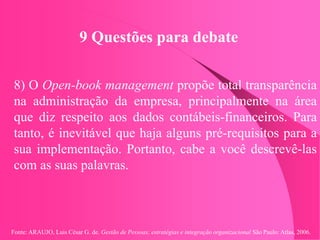 Fonte: ARAUJO, Luis César G. de. Gestão de Pessoas; estratégias e integração organizacional São Paulo: Atlas, 2006.
9 Questões para debate
8) O Open-book management propõe total transparência
na administração da empresa, principalmente na área
que diz respeito aos dados contábeis-financeiros. Para
tanto, é inevitável que haja alguns pré-requisitos para a
sua implementação. Portanto, cabe a você descrevê-las
com as suas palavras.
 