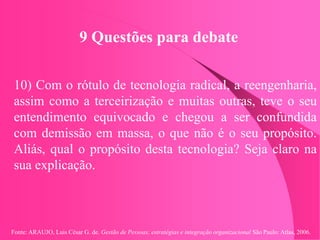 Fonte: ARAUJO, Luis César G. de. Gestão de Pessoas; estratégias e integração organizacional São Paulo: Atlas, 2006.
9 Questões para debate
10) Com o rótulo de tecnologia radical, a reengenharia,
assim como a terceirização e muitas outras, teve o seu
entendimento equivocado e chegou a ser confundida
com demissão em massa, o que não é o seu propósito.
Aliás, qual o propósito desta tecnologia? Seja claro na
sua explicação.
 