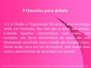Fonte: ARAUJO, Luis César G. de. Gestão de Pessoas; estratégias e integração organizacional São Paulo: Atlas, 2006.
9 Questões para debate
11) A Gestão e Organização Reversa é uma tecnologia
ainda em formação, fato este que a difere das demais.
Contudo algumas características suas como, por
exemplo, não haver interferência de quem não está
diretamente envolvido com o estudo são bastante claras.
Desse modo, eis a sua vez de explicar, pelo menos duas
outras características da tecnologia em questão.
 