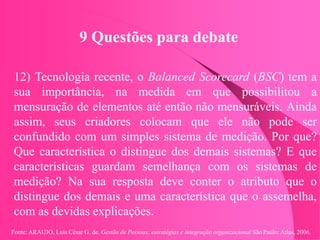Fonte: ARAUJO, Luis César G. de. Gestão de Pessoas; estratégias e integração organizacional São Paulo: Atlas, 2006.
9 Questões para debate
12) Tecnologia recente, o Balanced Scorecard (BSC) tem a
sua importância, na medida em que possibilitou a
mensuração de elementos até então não mensuráveis. Ainda
assim, seus criadores colocam que ele não pode ser
confundido com um simples sistema de medição. Por que?
Que característica o distingue dos demais sistemas? E que
características guardam semelhança com os sistemas de
medição? Na sua resposta deve conter o atributo que o
distingue dos demais e uma característica que o assemelha,
com as devidas explicações.
 