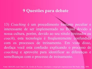 Fonte: ARAUJO, Luis César G. de. Gestão de Pessoas; estratégias e integração organizacional São Paulo: Atlas, 2006.
9 Questões para debate
13) Coaching é um procedimento bastante peculiar e
interessante de ser implementado no Brasil devido a
nossa cultura, porém, devido ao seu rótulo (treinador ou
coach), esta tecnologia é freqüentemente confundida
com os processos de treinamento. Em vista disso,
desfaça você esta confusão explicando o processo de
coaching e aproveite para identificar as diferenças e
semelhanças com o processo de treinamento.
 