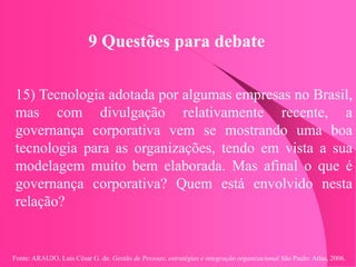 Fonte: ARAUJO, Luis César G. de. Gestão de Pessoas; estratégias e integração organizacional São Paulo: Atlas, 2006.
9 Questões para debate
15) Tecnologia adotada por algumas empresas no Brasil,
mas com divulgação relativamente recente, a
governança corporativa vem se mostrando uma boa
tecnologia para as organizações, tendo em vista a sua
modelagem muito bem elaborada. Mas afinal o que é
governança corporativa? Quem está envolvido nesta
relação?
 