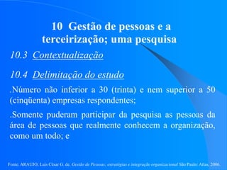 Fonte: ARAUJO, Luis César G. de. Gestão de Pessoas; estratégias e integração organizacional São Paulo: Atlas, 2006.
10 Gestão de pessoas e a
terceirização; uma pesquisa
10.3 Contextualização
10.4 Delimitação do estudo
.Número não inferior a 30 (trinta) e nem superior a 50
(cinqüenta) empresas respondentes;
.Somente puderam participar da pesquisa as pessoas da
área de pessoas que realmente conhecem a organização,
como um todo; e
 