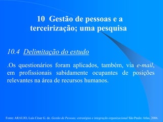 Fonte: ARAUJO, Luis César G. de. Gestão de Pessoas; estratégias e integração organizacional São Paulo: Atlas, 2006.
10 Gestão de pessoas e a
terceirização; uma pesquisa
10.4 Delimitação do estudo
.Os questionários foram aplicados, também, via e-mail,
em profissionais sabidamente ocupantes de posições
relevantes na área de recursos humanos.
 