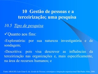 Fonte: ARAUJO, Luis César G. de. Gestão de Pessoas; estratégias e integração organizacional São Paulo: Atlas, 2006.
10 Gestão de pessoas e a
terceirização; uma pesquisa
10.5 Tipo de pesquisa
Quanto aos fins:
-Exploratória: por sua natureza investigatória e de
sondagem;
-Descritiva: pois visa descrever as influências da
terceirização nas organizações e, mais especificamente,
na área de recursos humanos; e
 