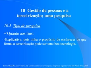Fonte: ARAUJO, Luis César G. de. Gestão de Pessoas; estratégias e integração organizacional São Paulo: Atlas, 2006.
10 Gestão de pessoas e a
terceirização; uma pesquisa
10.5 Tipo de pesquisa
Quanto aos fins:
-Explicativa: pois tinha o propósito de esclarecer de que
forma a terceirização pode ser uma boa tecnologia.
 