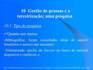 Fonte: ARAUJO, Luis César G. de. Gestão de Pessoas; estratégias e integração organizacional São Paulo: Atlas, 2006.
10 Gestão de pessoas e a
terceirização; uma pesquisa
10.5 Tipo de pesquisa
Quanto aos meios:
-Bibliográfica: foram consultadas obras de autores
brasileiros e autores não nacionais;
-Telematizada: auxílio da internet na busca de material
disponível e confiável; e
 