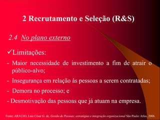 Fonte: ARAUJO, Luis César G. de. Gestão de Pessoas; estratégias e integração organizacional São Paulo: Atlas, 2006.
2 Recrutamento e Seleção (R&S)
2.4 No plano externo
Limitações:
- Maior necessidade de investimento a fim de atrair o
público-alvo;
- Insegurança em relação às pessoas a serem contratadas;
- Demora no processo; e
- Desmotivação das pessoas que já atuam na empresa.
 