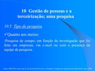 Fonte: ARAUJO, Luis César G. de. Gestão de Pessoas; estratégias e integração organizacional São Paulo: Atlas, 2006.
10 Gestão de pessoas e a
terceirização; uma pesquisa
10.5 Tipo de pesquisa
Quanto aos meios:
-Pesquisa de campo: em função da investigação que foi
feita em empresas, via e-mail ou com a presença da
equipe da pesquisa.
 