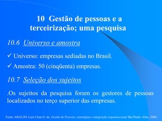 Fonte: ARAUJO, Luis César G. de. Gestão de Pessoas; estratégias e integração organizacional São Paulo: Atlas, 2006.
10 Gestão de pessoas e a
terceirização; uma pesquisa
10.6 Universo e amostra
 Universo: empresas sediadas no Brasil.
 Amostra: 50 (cinqüenta) empresas.
10.7 Seleção dos sujeitos
.Os sujeitos da pesquisa foram os gestores de pessoas
localizados no terço superior das empresas.
 