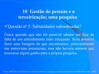 Fonte: ARAUJO, Luis César G. de. Gestão de Pessoas; estratégias e integração organizacional São Paulo: Atlas, 2006.
10 Gestão de pessoas e a
terceirização; uma pesquisa
Questão nº 5: Subunidades subordinadas?
Única questão que não foi possível tabular em face da
falta de um entendimento mais adequado. Seria possível
fazer uma listagem do que encontramos, principalmente
nas entrevistas presenciais, mas não haveria número que
trouxesse algum ganho para a própria pesquisa.
 