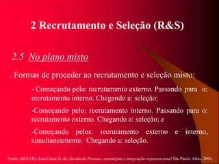 Fonte: ARAUJO, Luis César G. de. Gestão de Pessoas; estratégias e integração organizacional São Paulo: Atlas, 2006.
2 Recrutamento e Seleção (R&S)
2.5 No plano misto
. Formas de proceder ao recrutamento e seleção misto:
- Começando pelo: recrutamento externo. Passando para o:
recrutamento interno. Chegando a: seleção;
-Começando pelo: recrutamento interno. Passando para o:
recrutamento externo. Chegando a: seleção; e
-Começando pelos: recrutamento externo e interno,
simultaneamente. Chegando a: seleção.
 