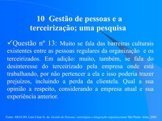 Fonte: ARAUJO, Luis César G. de. Gestão de Pessoas; estratégias e integração organizacional São Paulo: Atlas, 2006.
10 Gestão de pessoas e a
terceirização; uma pesquisa
Questão nº 13: Muito se fala das barreiras culturais
existentes entre as pessoas regulares da organização e os
terceirizados. Em adição: muito, também, se fala do
desinteresse do terceirizado pela empresa onde está
trabalhando, por não pertencer a ela e isso poderia trazer
prejuízos, incluindo a perda da clientela. Qual a sua
opinião a respeito, considerando a empresa atual e sua
experiência anterior.
 