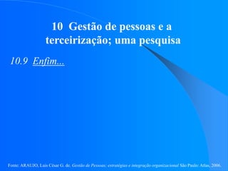 Fonte: ARAUJO, Luis César G. de. Gestão de Pessoas; estratégias e integração organizacional São Paulo: Atlas, 2006.
10 Gestão de pessoas e a
terceirização; uma pesquisa
10.9 Enfim...
 