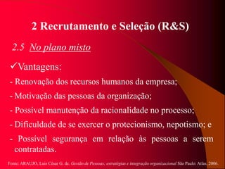 Fonte: ARAUJO, Luis César G. de. Gestão de Pessoas; estratégias e integração organizacional São Paulo: Atlas, 2006.
2 Recrutamento e Seleção (R&S)
2.5 No plano misto
Vantagens:
- Renovação dos recursos humanos da empresa;
- Motivação das pessoas da organização;
- Possível manutenção da racionalidade no processo;
- Dificuldade de se exercer o protecionismo, nepotismo; e
- Possível segurança em relação às pessoas a serem
contratadas.
 