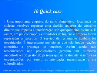 Fonte: ARAUJO, Luis César G. de. Gestão de Pessoas; estratégias e integração organizacional São Paulo: Atlas, 2006.
10 Quick case
- Uma importante empresa do ramo alimentício, localizada no
sudeste, resolveu repensar uma decisão anterior do conselho
diretor que impedia a terceirização sob qualquer circunstância. E
assim, em pouco tempo, as atividades de higiene e limpeza foram
repassadas a terceiros. O serviço de restaurante também foi
terceirizado. É interessante mencionar que não houve reações
contrárias a presença de terceiros. Assim sendo, tais
terceirizações não problemáticas geraram um otimismo
incontrolável do gestor de pessoas que naturalmente assumira as
terceirizações, por serem as atividades mencionadas a ele
subordinadas.
 