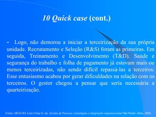 Fonte: ARAUJO, Luis César G. de. Gestão de Pessoas; estratégias e integração organizacional São Paulo: Atlas, 2006.
10 Quick case (cont.)
- Logo, não demorou a iniciar a terceirização da sua própria
unidade. Recrutamento e Seleção (R&S) foram as primeiras. Em
seguida, Treinamento e Desenvolvimento (T&D). Saúde e
segurança do trabalho e folha de pagamento já estavam mais ou
menos terceirizadas, não sendo difícil repassá-las a terceiros.
Esse entusiasmo acabou por gerar dificuldades na relação com os
terceiros. O gestor chegou a pensar que seria necessária a
quarteirização.
 