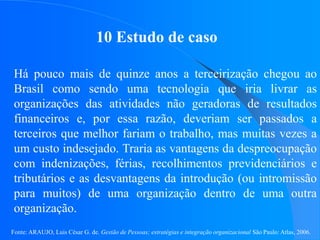 Fonte: ARAUJO, Luis César G. de. Gestão de Pessoas; estratégias e integração organizacional São Paulo: Atlas, 2006.
10 Estudo de caso
Há pouco mais de quinze anos a terceirização chegou ao
Brasil como sendo uma tecnologia que iria livrar as
organizações das atividades não geradoras de resultados
financeiros e, por essa razão, deveriam ser passados a
terceiros que melhor fariam o trabalho, mas muitas vezes a
um custo indesejado. Traria as vantagens da despreocupação
com indenizações, férias, recolhimentos previdenciários e
tributários e as desvantagens da introdução (ou intromissão
para muitos) de uma organização dentro de uma outra
organização.
 