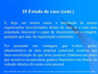 Fonte: ARAUJO, Luis César G. de. Gestão de Pessoas; estratégias e integração organizacional São Paulo: Atlas, 2006.
10 Estudo de caso (cont.)
E, hoje, em muitos casos, a introdução de muitas
organizações (terceirizadas) dentro de uma só e com uma
população funcional é capaz de descaracterizar a imagem,
qualquer que seja, da organização contratante.
Foi pensando nas vantagens que Carlos, gestor
administrativo de uma empresa comercial, resolveu que
faria terceirização do que fosse possível. Elaborou um plano
que mostrava excepcionais ganhos financeiros em função da
redução drástica de custos com pessoal.
 