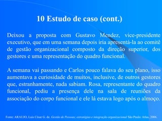 Fonte: ARAUJO, Luis César G. de. Gestão de Pessoas; estratégias e integração organizacional São Paulo: Atlas, 2006.
10 Estudo de caso (cont.)
Deixou a proposta com Gustavo Mendez, vice-presidente
executivo, que em uma semana depois iria apresentá-la ao comitê
de gestão organizacional composto da direção superior, dos
gestores e uma representação do quadro funcional.
A semana vai passando e Carlos pouco falava do seu plano, isso
aumentava a curiosidade de muitos, inclusive, de outros gestores
que, estranhamente, nada sabiam. Rosa, representante do quadro
funcional, pediu a presença dele na sala de reuniões da
associação do corpo funcional e ele lá estava logo após o almoço.
 