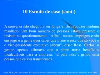 Fonte: ARAUJO, Luis César G. de. Gestão de Pessoas; estratégias e integração organizacional São Paulo: Atlas, 2006.
10 Estudo de caso (cont.)
A conversa não chegou a ser longa e não produziu nenhum
resultado. Um bom número de pessoas estava presente e
insistia no questionamento. “Afinal, nossos empregos estão
em jogo e a gente quer saber que plano é esse que só você e
o vice-presidente executivo sabem”, disse Rosa. Carlos, o
gestor, apenas afirmava que o plano traria benefícios
incalculáveis para a empresa. “E para nós?”, gritou uma
pessoa que estava transtornada.
 