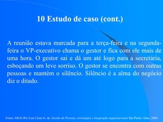 Fonte: ARAUJO, Luis César G. de. Gestão de Pessoas; estratégias e integração organizacional São Paulo: Atlas, 2006.
10 Estudo de caso (cont.)
A reunião estava marcada para a terça-feira e na segunda-
feira o VP-executivo chama o gestor e fica com ele mais de
uma hora. O gestor sai e dá um até logo para a secretária,
esboçando um leve sorriso. O gestor se encontra com outras
pessoas e mantém o silêncio. Silêncio é a alma do negócio
diz o ditado.
 