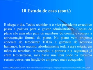 Fonte: ARAUJO, Luis César G. de. Gestão de Pessoas; estratégias e integração organizacional São Paulo: Atlas, 2006.
10 Estudo de caso (cont.)
E chega o dia. Todos reunidos e o vice-presidente executivo
passa a palavra para o gestor administrativo. Cópias do
plano são passadas para os membros do comitê e começa a
apresentação formal do plano. No plano vem proposta
concreta de terceirizar TODA a gerência de recursos
humanos. Isso mesmo, absolutamente toda a área estaria em
mãos de terceiros. A recepção, a portaria e a segurança já
eram terceirizadas, mas havia um item onde os terceiros
seriam outros, em função de um preço mais adequado.
 