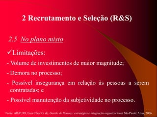 Fonte: ARAUJO, Luis César G. de. Gestão de Pessoas; estratégias e integração organizacional São Paulo: Atlas, 2006.
2 Recrutamento e Seleção (R&S)
2.5 No plano misto
Limitações:
- Volume de investimentos de maior magnitude;
- Demora no processo;
- Possível insegurança em relação às pessoas a serem
contratadas; e
- Possível manutenção da subjetividade no processo.
 