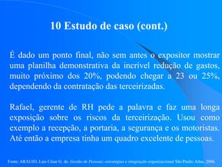 Fonte: ARAUJO, Luis César G. de. Gestão de Pessoas; estratégias e integração organizacional São Paulo: Atlas, 2006.
10 Estudo de caso (cont.)
É dado um ponto final, não sem antes o expositor mostrar
uma planilha demonstrativa da incrível redução de gastos,
muito próximo dos 20%, podendo chegar a 23 ou 25%,
dependendo da contratação das terceirizadas.
Rafael, gerente de RH pede a palavra e faz uma longa
exposição sobre os riscos da terceirização. Usou como
exemplo a recepção, a portaria, a segurança e os motoristas.
Até então a empresa tinha um quadro excelente de pessoas.
 