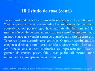 Fonte: ARAUJO, Luis César G. de. Gestão de Pessoas; estratégias e integração organizacional São Paulo: Atlas, 2006.
10 Estudo de caso (cont.)
Todos muito educados com um salário adequado. E, continuava:
“qual a garantia que as terceirizadas trariam pessoal de qualidade
equivalente ao pessoal que hoje nos atende diariamente? E,
mesmo não sendo de vendas, mostrou uma razoável perplexidade
quando soube que vendas sairia do controle absoluto da empresa.
Terceiros iriam assumir este controle. O gestor administrativo
chegou a dizer que num certo sentido a terceirização já existia,
em função dos muitos escritórios de representação. Flávio,
gerente de vendas, pouco falou, mas pediu, ali mesmo, uma
reunião com a vice-presidência executiva.
 
