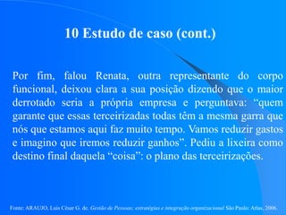Fonte: ARAUJO, Luis César G. de. Gestão de Pessoas; estratégias e integração organizacional São Paulo: Atlas, 2006.
10 Estudo de caso (cont.)
Por fim, falou Renata, outra representante do corpo
funcional, deixou clara a sua posição dizendo que o maior
derrotado seria a própria empresa e perguntava: “quem
garante que essas terceirizadas todas têm a mesma garra que
nós que estamos aqui faz muito tempo. Vamos reduzir gastos
e imagino que iremos reduzir ganhos”. Pediu a lixeira como
destino final daquela “coisa”: o plano das terceirizações.
 